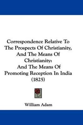 Cover image for Correspondence Relative To The Prospects Of Christianity, And The Means Of Christianity: And The Means Of Promoting Reception In India (1825)