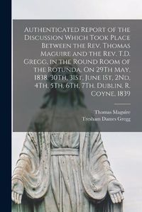 Cover image for Authenticated Report of the Discussion Which Took Place Between the Rev. Thomas Maguire and the Rev. T.D. Gregg, in the Round Room of the Rotunda, On 29Th May, 1838, 30Th, 31St, June 1St, 2Nd, 4Th, 5Th, 6Th, 7Th. Dublin, R. Coyne, 1839