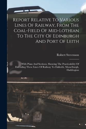 Cover image for Report Relative To Various Lines Of Railway, From The Coal-field Of Mid-lothian To The City Of Edinburgh And Port Of Leith