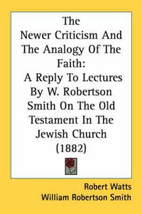 Cover image for The Newer Criticism and the Analogy of the Faith: A Reply to Lectures by W. Robertson Smith on the Old Testament in the Jewish Church (1882)