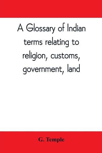 A glossary of Indian terms relating to religion, customs, government, land; and other terms in common use: To which is added a glossary of terms used in district work in the N.W. Provinces and Oudh., and also those applied to labourers