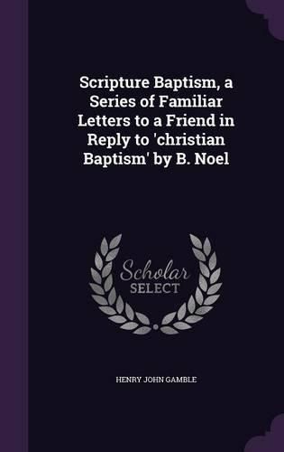 Cover image for Scripture Baptism, a Series of Familiar Letters to a Friend in Reply to 'Christian Baptism' by B. Noel