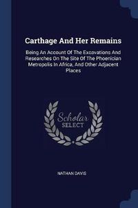 Cover image for Carthage and Her Remains: Being an Account of the Excavations and Researches on the Site of the Phoenician Metropolis in Africa, and Other Adjacent Places