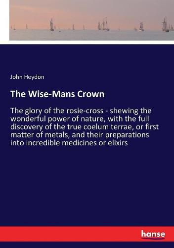 The Wise-Mans Crown: The glory of the rosie-cross - shewing the wonderful power of nature, with the full discovery of the true coelum terrae, or first matter of metals, and their preparations into incredible medicines or elixirs