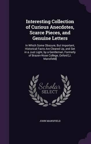 Cover image for Interesting Collection of Curious Anecdotes, Scarce Pieces, and Genuine Letters: In Which Some Obscure, But Important, Historical Facts Are Cleared Up, and Set in a Just Light, by a Gentleman, Formerly of Brazen-Nose College, Oxford [J. Mansfield]