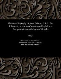 Cover image for The Auto-Biography of John Britton, F. S. A. Part I: Honorary Member of Numerous English and Foreign Societies (Vide Back of Fly Title)