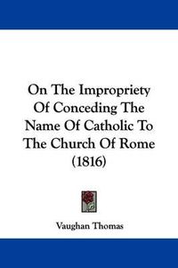 Cover image for On the Impropriety of Conceding the Name of Catholic to the Church of Rome (1816)