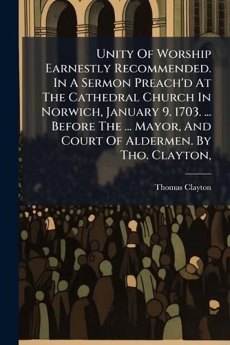 Cover image for Unity of Worship Earnestly Recommended. in a Sermon Preach'd at the Cathedral Church in Norwich, January 9. 1703. ... Before the ... Mayor, and Court of Aldermen. by Tho. Clayton, ...