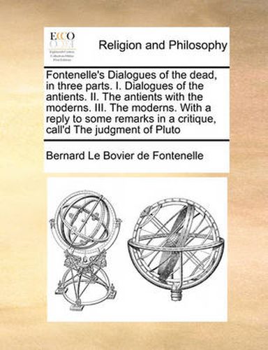 Fontenelle's Dialogues of the Dead, in Three Parts. I. Dialogues of the Antients. II. the Antients with the Moderns. III. the Moderns. with a Reply to Some Remarks in a Critique, Call'd the Judgment of Pluto