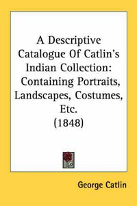 Cover image for A Descriptive Catalogue of Catlin's Indian Collection: Containing Portraits, Landscapes, Costumes, Etc. (1848)