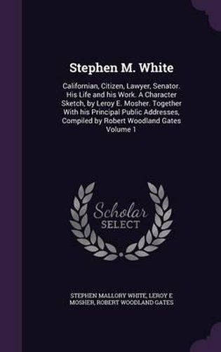 Stephen M. White: Californian, Citizen, Lawyer, Senator. His Life and His Work. a Character Sketch, by Leroy E. Mosher. Together with His Principal Public Addresses, Compiled by Robert Woodland Gates Volume 1