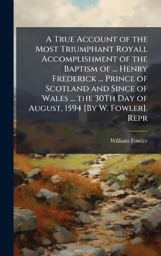 Cover image for A True Account of the Most Triumphant Royall Accomplishment of the Baptism of ... Henry Frederick ... Prince of Scotland and Since of Wales ... the 30Th Day of August, 1594 [By W. Fowler]. Repr
