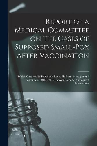 Cover image for Report of a Medical Committee on the Cases of Supposed Small-pox After Vaccination: Which Occurred in Fullwood's Rents, Holborn, in August and September, 1804, With an Account of Some Subsequent Inoculations