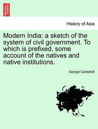 Cover image for Modern India: A Sketch of the System of Civil Government. to Which Is Prefixed, Some Account of the Natives and Native Institutions.