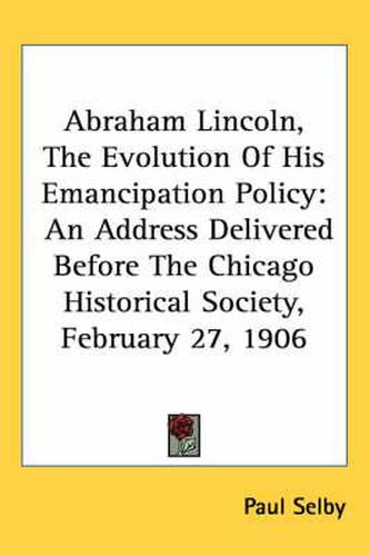 Cover image for Abraham Lincoln, the Evolution of His Emancipation Policy: An Address Delivered Before the Chicago Historical Society, February 27, 1906