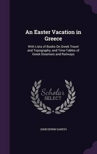 An Easter Vacation in Greece: With Lists of Books on Greek Travel and Topography, and Time-Tables of Greek Steamers and Railways