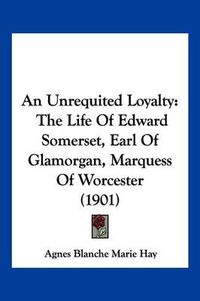 Cover image for An Unrequited Loyalty: The Life of Edward Somerset, Earl of Glamorgan, Marquess of Worcester (1901)