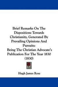 Cover image for Brief Remarks On The Dispositions Towards Christianity, Generated By Prevailing Opinions And Pursuits: Being The Christian Advocate's Publication For The Year 1830 (1830)