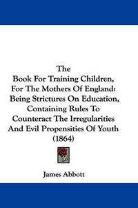 Cover image for The Book for Training Children, for the Mothers of England: Being Strictures on Education, Containing Rules to Counteract the Irregularities and Evil Propensities of Youth (1864)