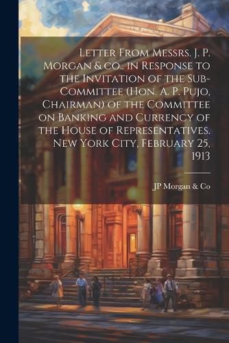 Cover image for Letter From Messrs. J. P. Morgan & co., in Response to the Invitation of the Sub-committee (Hon. A. P. Pujo, Chairman) of the Committee on Banking and Currency of the House of Representatives. New York City, February 25, 1913