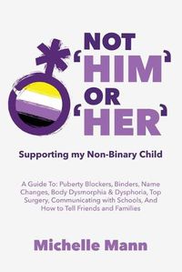 Cover image for Not 'Him' Or 'Her': Supporting My Non-Binary Child: A Guide to Puberty Blockers, Dead Names, Binders, Body Dysmorphia and Dysphoria, Top Surgery, and Telling Friends, Families, and Schools