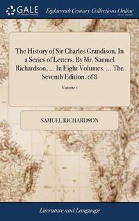 Cover image for The History of Sir Charles Grandison. In a Series of Letters. By Mr. Samuel Richardson, ... In Eight Volumes. ... The Seventh Edition. of 8; Volume 1