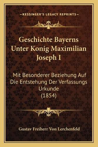 Geschichte Bayerns Unter Konig Maximilian Joseph I: Mit Besonderer Beziehung Auf Die Entstehung Der Verfassungs Urkunde (1854)