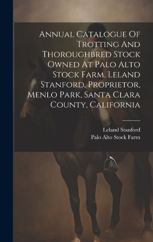 Cover image for Annual Catalogue Of Trotting And Thoroughbred Stock Owned At Palo Alto Stock Farm, Leland Stanford, Proprietor, Menlo Park, Santa Clara County, California