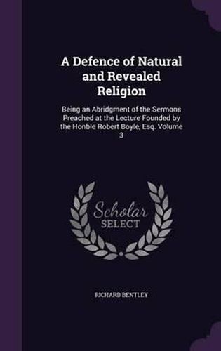 A Defence of Natural and Revealed Religion: Being an Abridgment of the Sermons Preached at the Lecture Founded by the Honble Robert Boyle, Esq. Volume 3