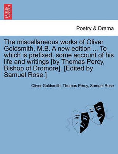 Cover image for The Miscellaneous Works of Oliver Goldsmith, M.B. a New Edition ... to Which Is Prefixed, Some Account of His Life and Writings [By Thomas Percy, Bishop of Dromore]. [Edited by Samuel Rose.]