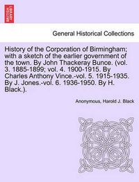 Cover image for History of the Corporation of Birmingham; With a Sketch of the Earlier Government of the Town. by John Thackeray Bunce. (Vol. 3. 1885-1899; Vol. 4. 1900-1915. by Charles Anthony Vince.-Vol. 5. 1915-1935. by J. Jones.-Vol. 6. 1936-1950. Vol. I