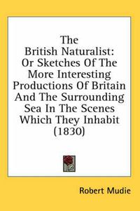 Cover image for The British Naturalist: Or Sketches of the More Interesting Productions of Britain and the Surrounding Sea in the Scenes Which They Inhabit (1830)