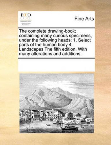 Cover image for The Complete Drawing-Book; Containing Many Curious Specimens, Under the Following Heads: 1. Select Parts of the Human Body 4. Landscapes the Fifth Edition. with Many Alterations and Additions.