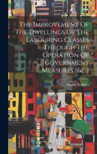 The Improvement Of The Dwellings Of The Labouring Classes Through The Operation Of Government Measures [&c.]