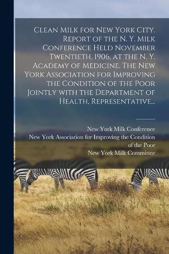 Cover image for Clean Milk for New York City. Report of the N. Y. Milk Conference Held November Twentieth, 1906, at the N. Y. Academy of Medicine. The New York Association for Improving the Condition of the Poor Jointly With the Department of Health, Representative...