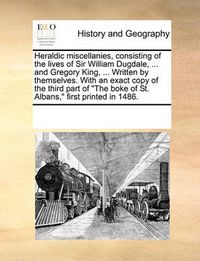 Cover image for Heraldic Miscellanies, Consisting of the Lives of Sir William Dugdale, ... and Gregory King, ... Written by Themselves. with an Exact Copy of the Third Part of \"The Boke of St. Albans,\" First Printed in 1486.