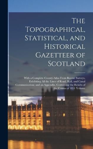 Cover image for The Topographical, Statistical, and Historical Gazetteer of Scotland; With a Complete County-atlas From Recent Surveys, Exhibiting all the Lines of Road, Rail, and Canal Communication; and an Appendix, Containing the Results of the Census of 1851 Volume