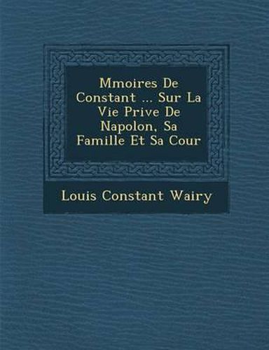 M Moires de Constant ... Sur La Vie Priv E de Napol On, Sa Famille Et Sa Cour