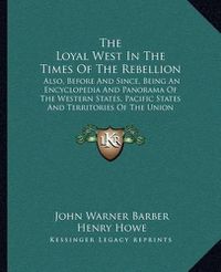 Cover image for The Loyal West in the Times of the Rebellion: Also, Before and Since, Being an Encyclopedia and Panorama of the Western States, Pacific States and Territories of the Union