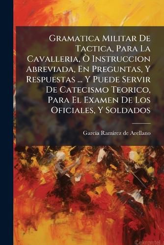 Cover image for Gramatica Militar de Tactica, Para La Cavalleria, Instruccion Abreviada, En Preguntas, y Respuestas ... y Puede Servir de Catecismo Teorico, Para El Examen de Los Oficiales, y Soldados: Dividida En DOS Partes, Conferencias ...