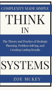 Cover image for Think in Systems: The Theory and Practice of Strategic Planning, Problem Solving, and Creating Lasting Results - Complexity Made Simple