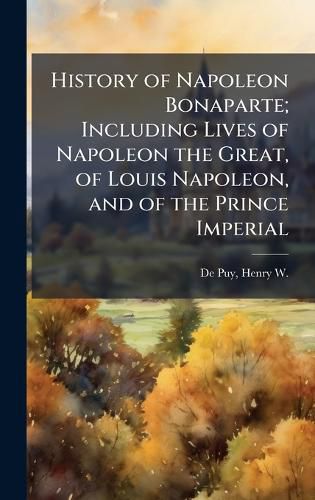 Cover image for History of Napoleon Bonaparte; Including Lives of Napoleon the Great, of Louis Napoleon, and of the Prince Imperial