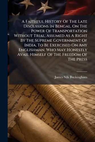 Cover image for A Faithful History Of The Late Discussions In Bengal, On The Power Of Transportation Without Trial, Assumed As A Right By The Supreme Government Of India, To Be Exercised On Any Englishman, Who May Honestly Avail Himself Of The Freedom Of The Press