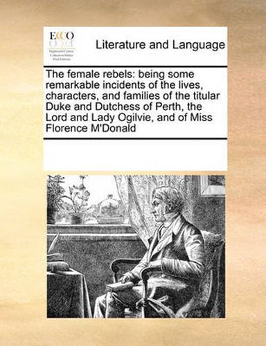 Cover image for The Female Rebels: Being Some Remarkable Incidents of the Lives, Characters, and Families of the Titular Duke and Dutchess of Perth, the Lord and Lady Ogilvie, and of Miss Florence M'Donald