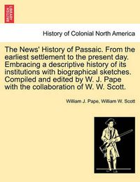 Cover image for The News' History of Passaic. from the Earliest Settlement to the Present Day. Embracing a Descriptive History of Its Institutions with Biographical Sketches. Compiled and Edited by W. J. Pape with the Collaboration of W. W. Scott.