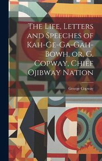 Cover image for The Life, Letters and Speeches of Kah-ge-ga-gah-bowh, or, G. Copway, Chief Ojibway Nation