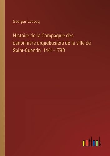 Cover image for Histoire de la Compagnie des canonniers-arquebusiers de la ville de Saint-Quentin, 1461-1790
