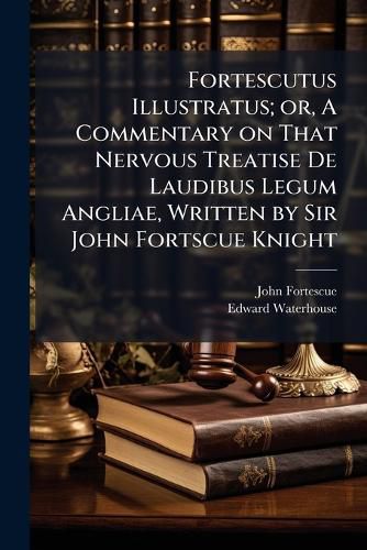 Cover image for Fortescutus Illustratus; Or, a Commentary on That Nervous Treatise de Laudibus Legum Angliae, Written by Sir John Fortscue Knight