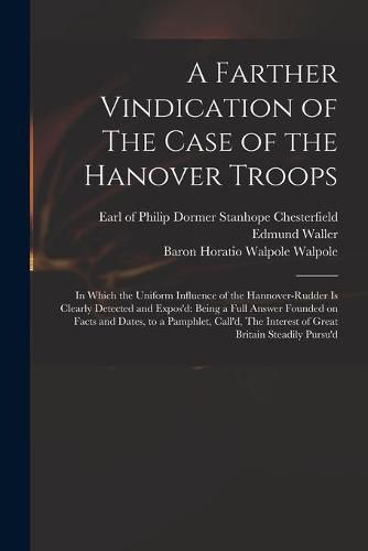 A Farther Vindication of The Case of the Hanover Troops: in Which the Uniform Influence of the Hannover-Rudder is Clearly Detected and Expos'd: Being a Full Answer Founded on Facts and Dates, to a Pamphlet, Call'd, The Interest of Great Britain...