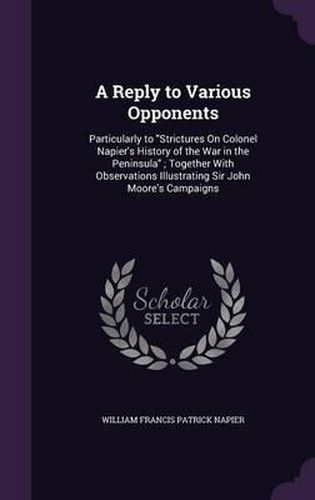 Cover image for A Reply to Various Opponents: Particularly to Strictures on Colonel Napier's History of the War in the Peninsula; Together with Observations Illustrating Sir John Moore's Campaigns